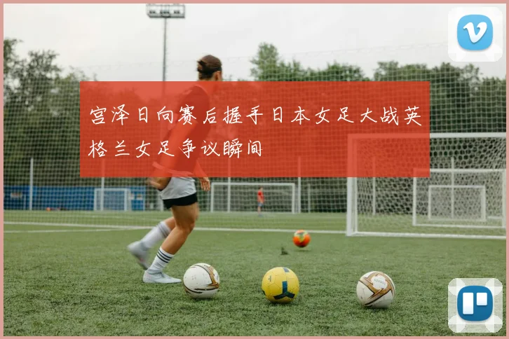 宫泽日向赛后握手日本女足大战英格兰女足争议瞬间