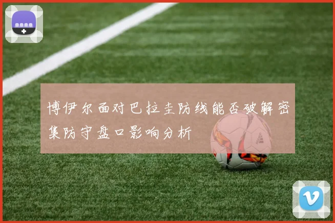 博伊尔面对巴拉圭防线能否破解密集防守盘口影响分析