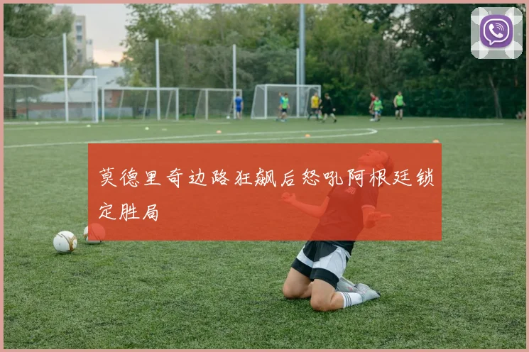 莫德里奇边路狂飙后怒吼阿根廷锁定胜局