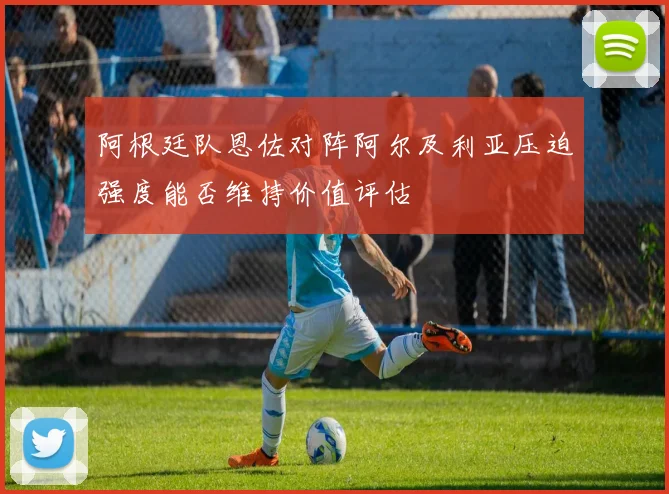 阿根廷队恩佐对阵阿尔及利亚压迫强度能否维持价值评估
