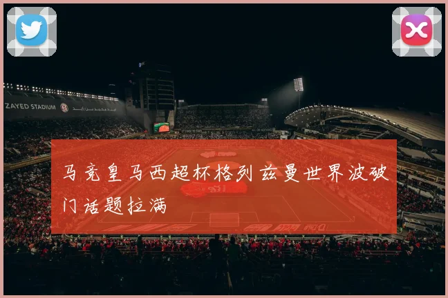 马竞皇马西超杯格列兹曼世界波破门话题拉满