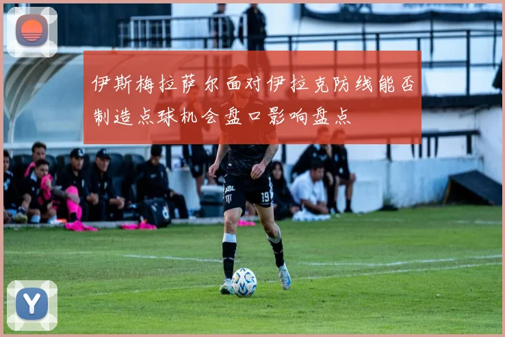 伊斯梅拉萨尔面对伊拉克防线能否制造点球机会盘口影响盘点