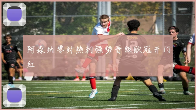 阿森纳零封热刺强势晋级欧冠开门红