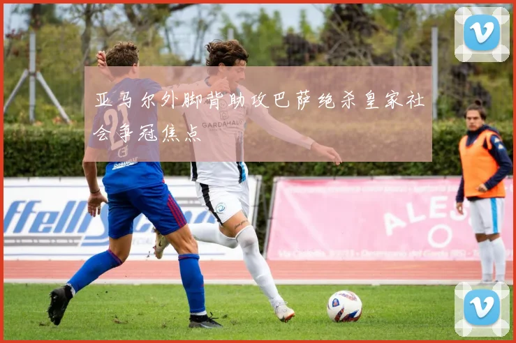 亚马尔外脚背助攻巴萨绝杀皇家社会争冠焦点