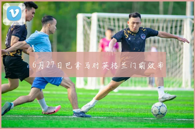 6月27日巴拿马对英格兰门前效率