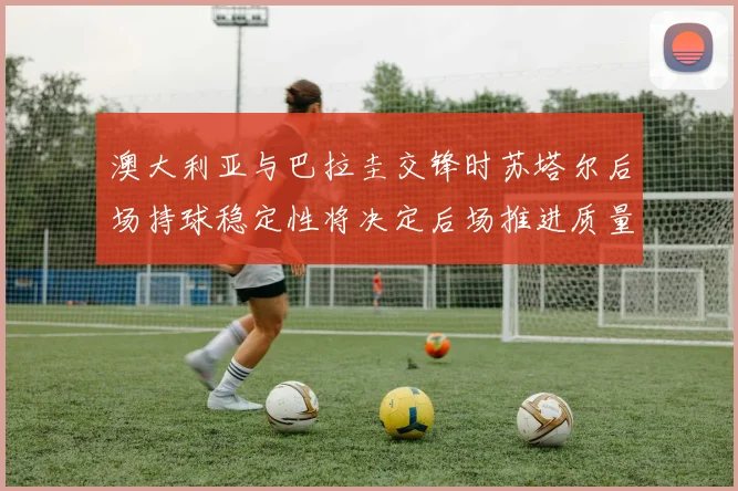 澳大利亚与巴拉圭交锋时苏塔尔后场持球稳定性将决定后场推进质量