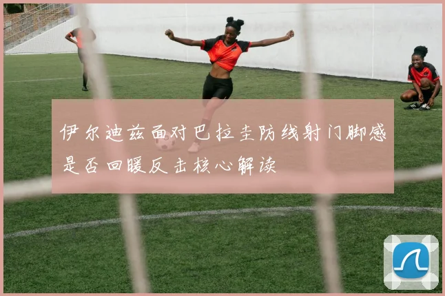 伊尔迪兹面对巴拉圭防线射门脚感是否回暖反击核心解读