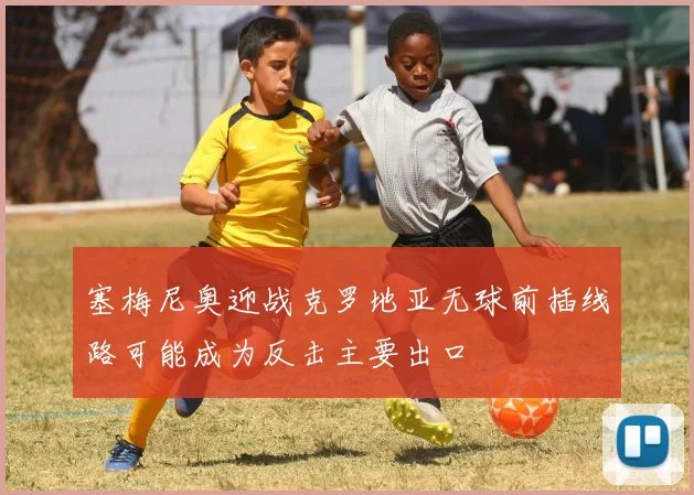 塞梅尼奥迎战克罗地亚无球前插线路可能成为反击主要出口