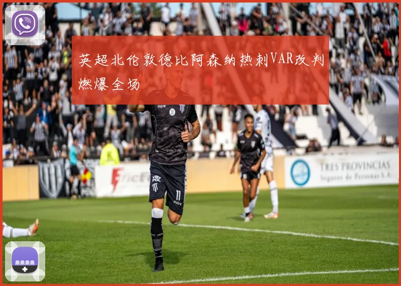 英超北伦敦德比阿森纳热刺VAR改判燃爆全场