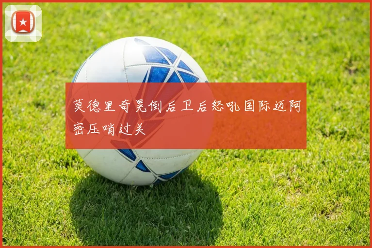 莫德里奇晃倒后卫后怒吼国际迈阿密压哨过关