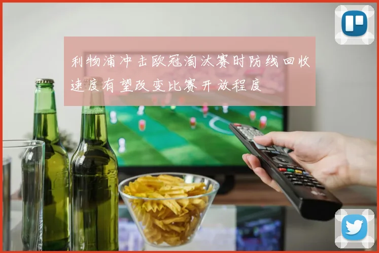 利物浦冲击欧冠淘汰赛时防线回收速度有望改变比赛开放程度