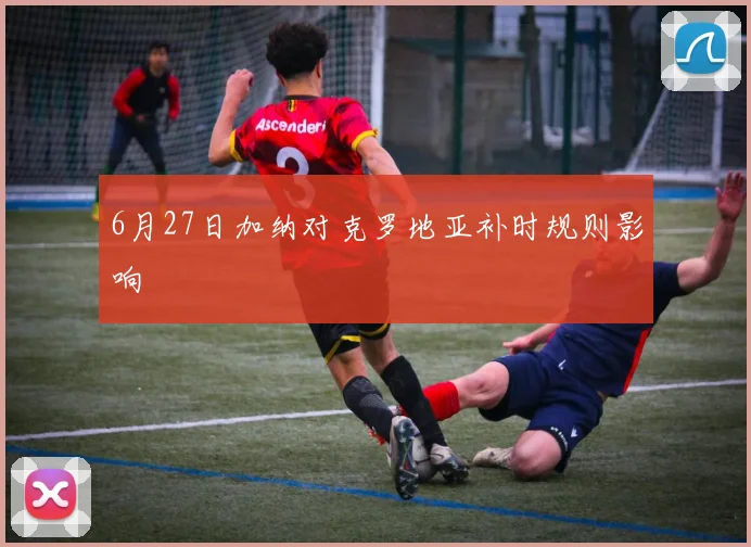 6月27日加纳对克罗地亚补时规则影响
