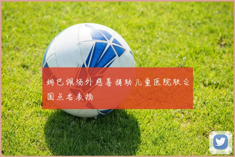 姆巴佩场外慈善捐助儿童医院联合国点名表扬