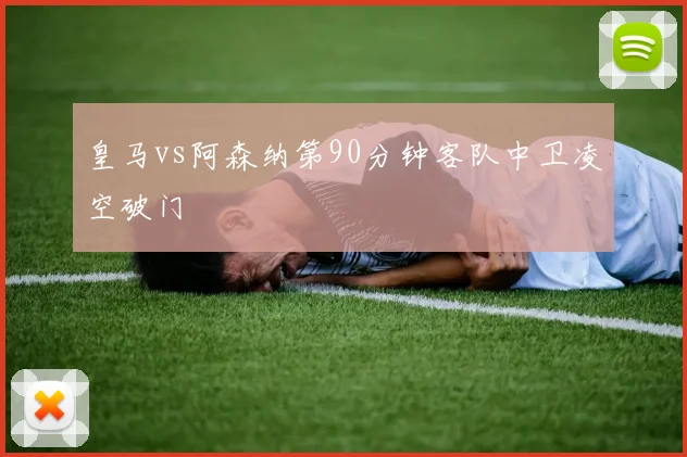 皇马vs阿森纳第90分钟客队中卫凌空破门