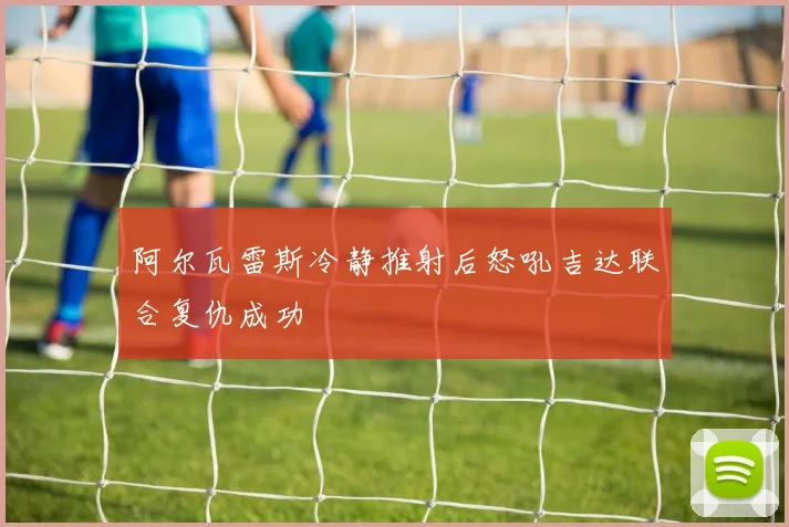 阿尔瓦雷斯冷静推射后怒吼吉达联合复仇成功