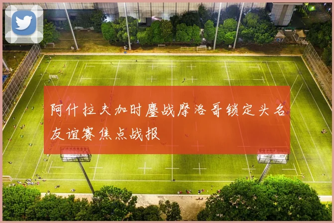 阿什拉夫加时鏖战摩洛哥锁定头名友谊赛焦点战报