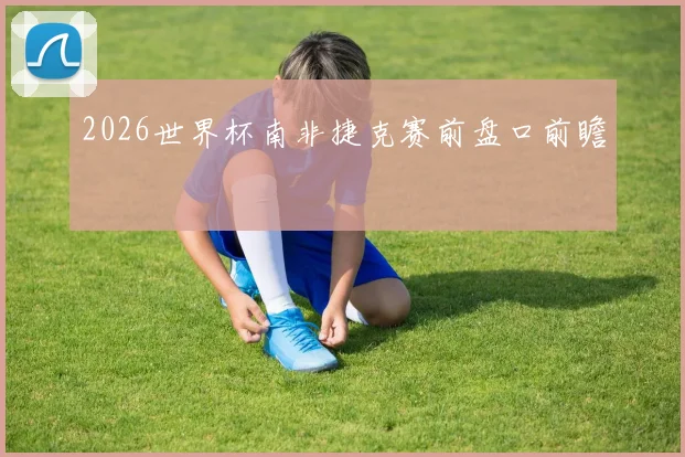 2026世界杯南非捷克赛前盘口前瞻