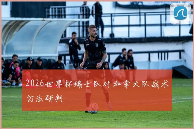 2026世界杯瑞士队对加拿大队战术打法研判