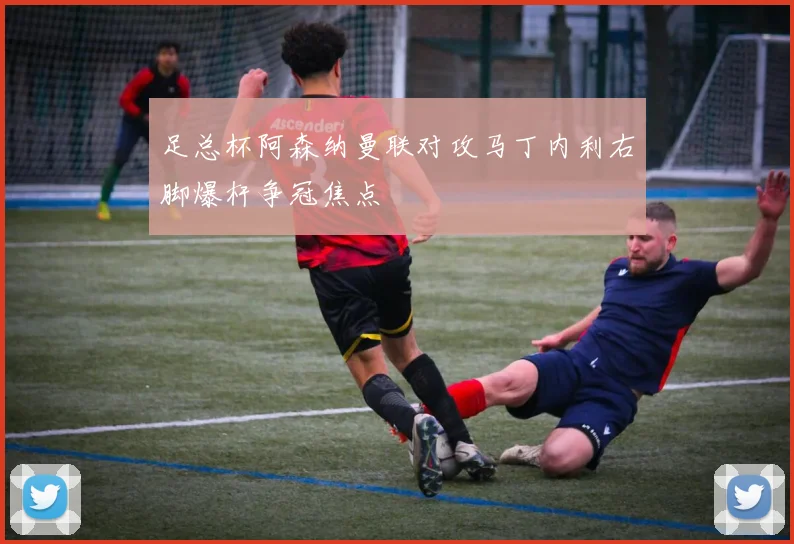 足总杯阿森纳曼联对攻马丁内利右脚爆杆争冠焦点