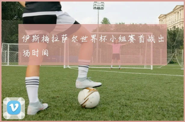伊斯梅拉萨尔世界杯小组赛首战出场时间