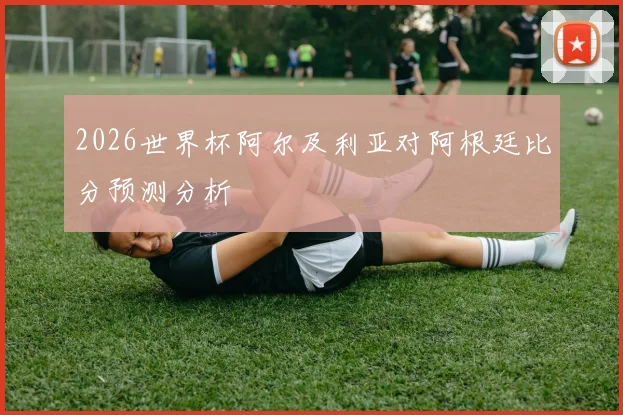 2026世界杯阿尔及利亚对阿根廷比分预测分析