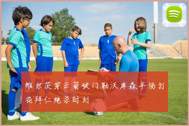 维尔茨穿云箭破门勒沃库森半场打花拜仁绝杀时刻