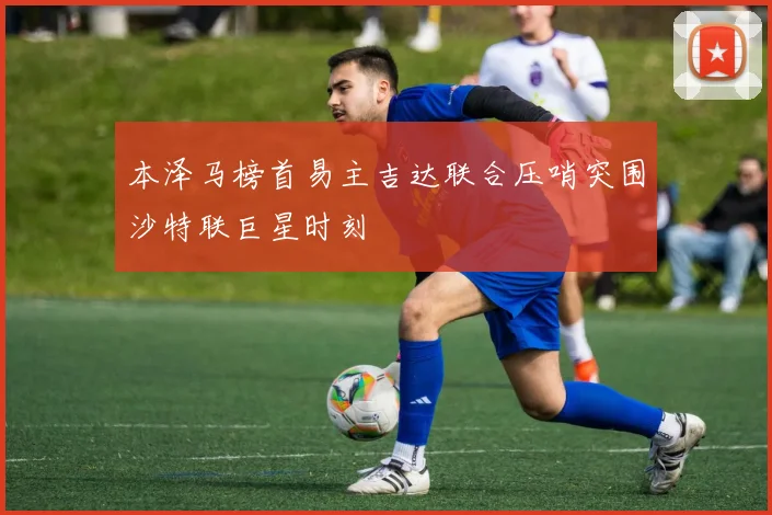 本泽马榜首易主吉达联合压哨突围沙特联巨星时刻