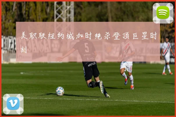 美职联纽约城加时绝杀登顶巨星时刻