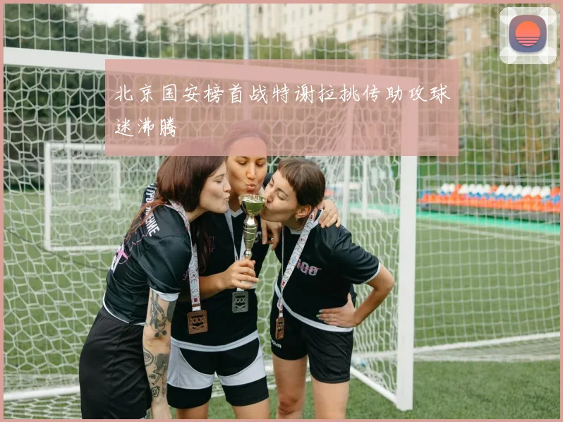 北京国安榜首战特谢拉挑传助攻球迷沸腾