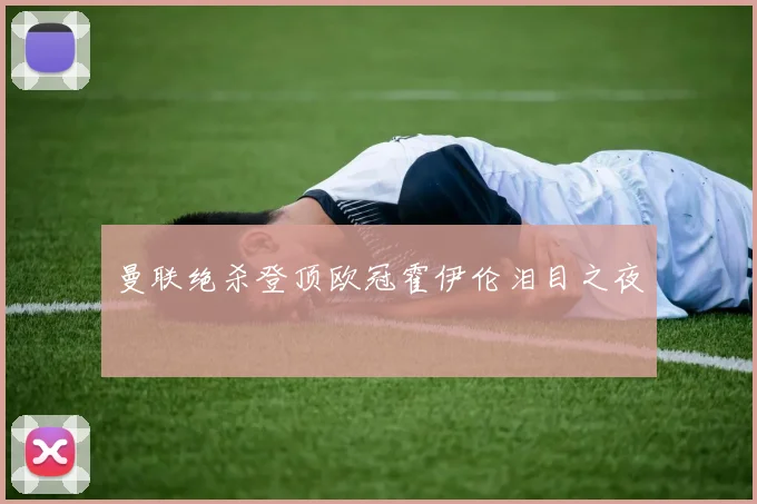 曼联绝杀登顶欧冠霍伊伦泪目之夜