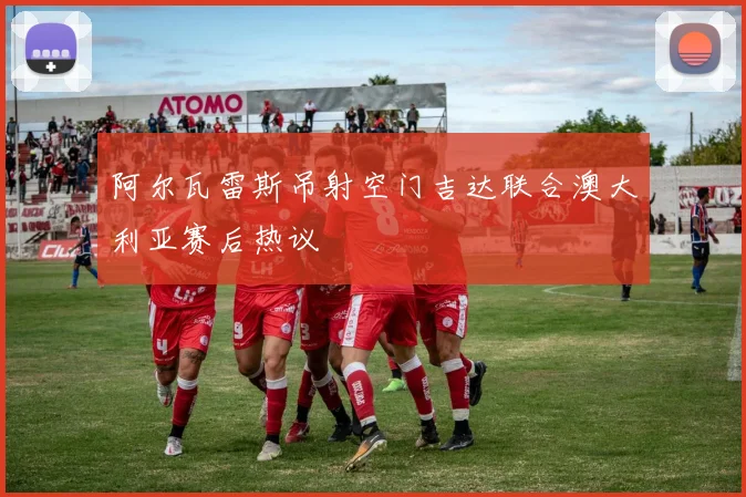 阿尔瓦雷斯吊射空门吉达联合澳大利亚赛后热议