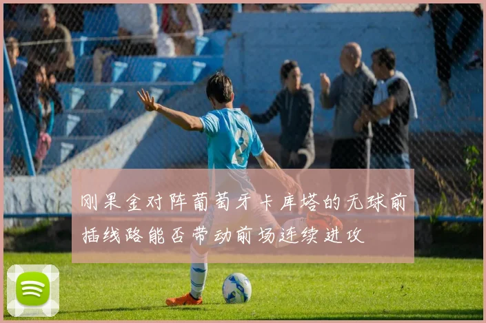 刚果金对阵葡萄牙卡库塔的无球前插线路能否带动前场连续进攻