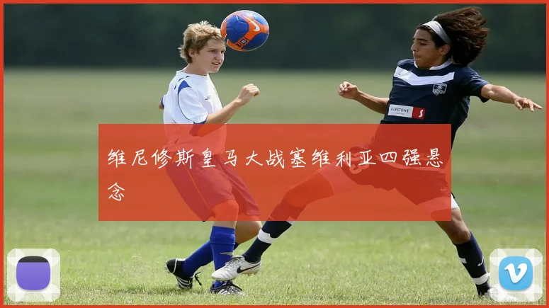 维尼修斯皇马大战塞维利亚四强悬念