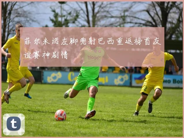 菲尔米诺左脚兜射巴西重返榜首友谊赛神剧情