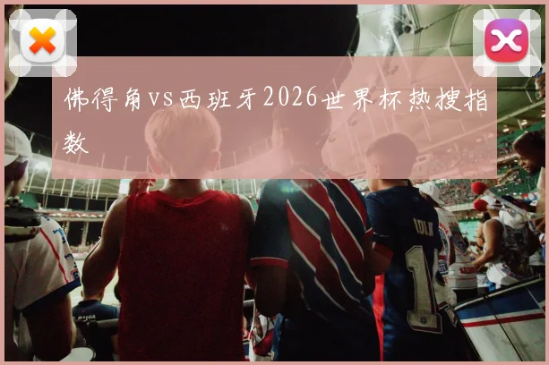 佛得角vs西班牙2026世界杯热搜指数