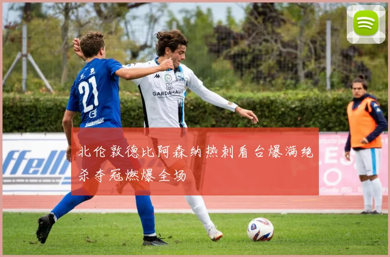 北伦敦德比阿森纳热刺看台爆满绝杀夺冠燃爆全场