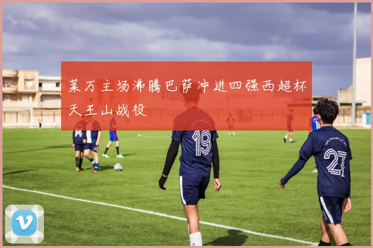 莱万主场沸腾巴萨冲进四强西超杯天王山战役