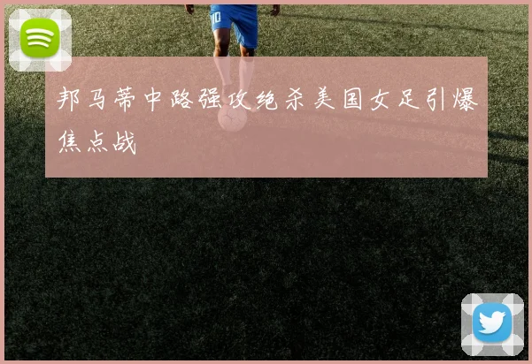 邦马蒂中路强攻绝杀美国女足引爆焦点战
