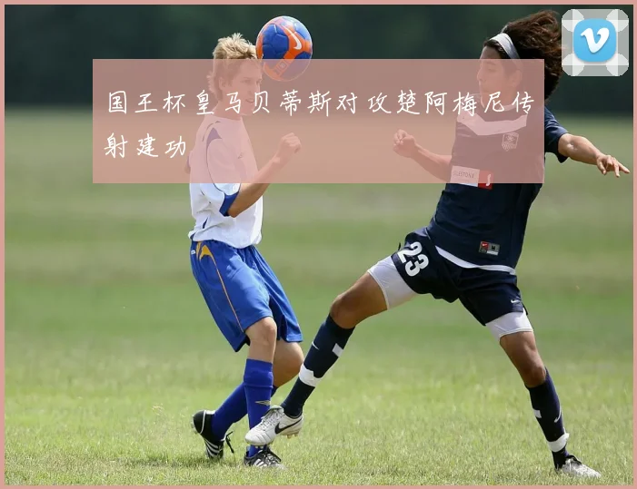 国王杯皇马贝蒂斯对攻楚阿梅尼传射建功