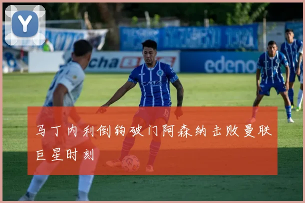 马丁内利倒钩破门阿森纳击败曼联巨星时刻