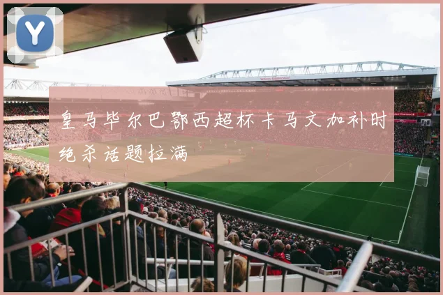 皇马毕尔巴鄂西超杯卡马文加补时绝杀话题拉满