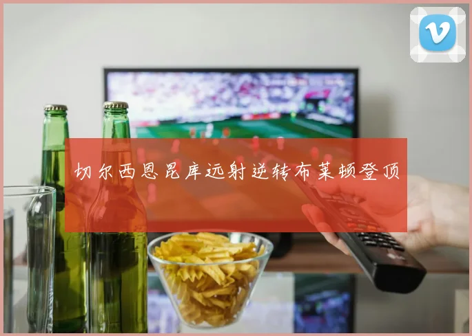 切尔西恩昆库远射逆转布莱顿登顶