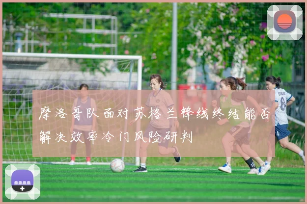 摩洛哥队面对苏格兰锋线终结能否解决效率冷门风险研判