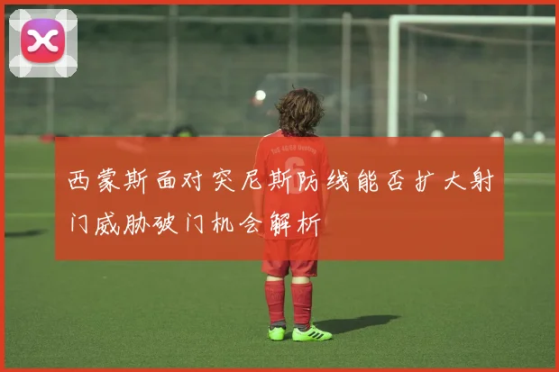 西蒙斯面对突尼斯防线能否扩大射门威胁破门机会解析