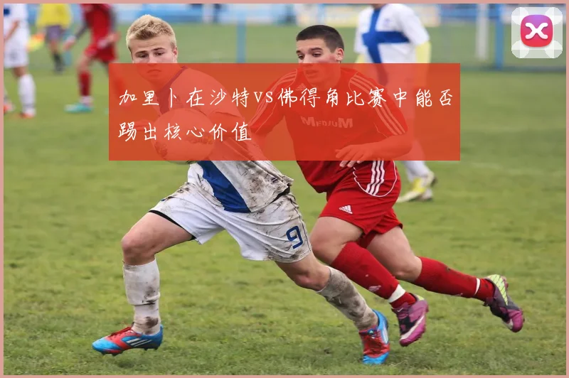 加里卜在沙特vs佛得角比赛中能否踢出核心价值