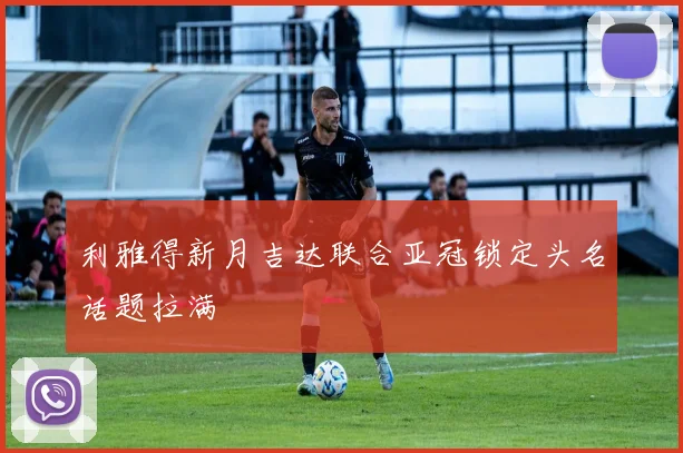 利雅得新月吉达联合亚冠锁定头名话题拉满