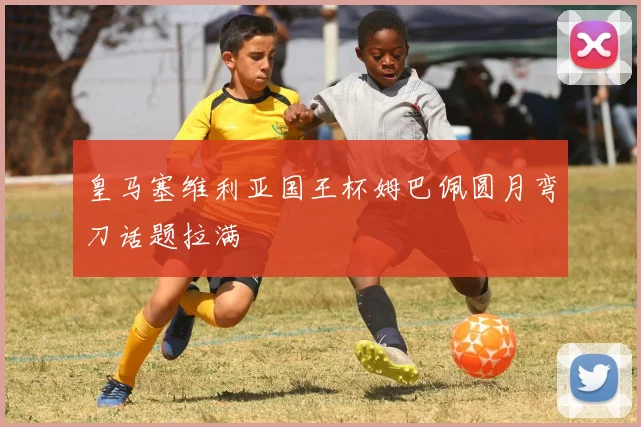 皇马塞维利亚国王杯姆巴佩圆月弯刀话题拉满