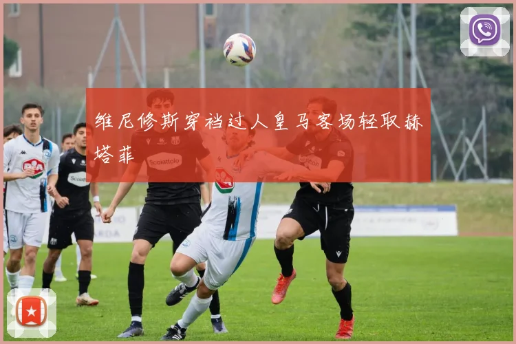 维尼修斯穿裆过人皇马客场轻取赫塔菲