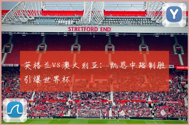 英格兰vs澳大利亚：凯恩中路制胜引爆世界杯