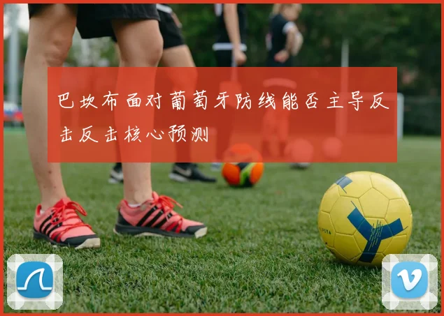 巴坎布面对葡萄牙防线能否主导反击反击核心预测